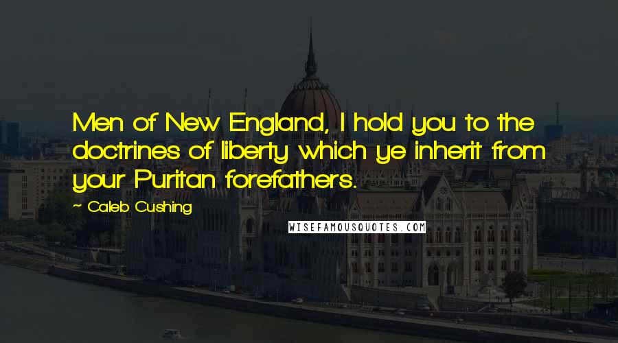 Caleb Cushing quotes: Men of New England, I hold you to the doctrines of liberty which ye inherit from your Puritan forefathers.