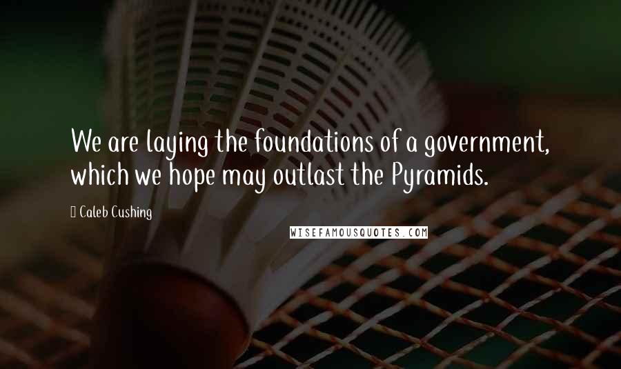 Caleb Cushing quotes: We are laying the foundations of a government, which we hope may outlast the Pyramids.