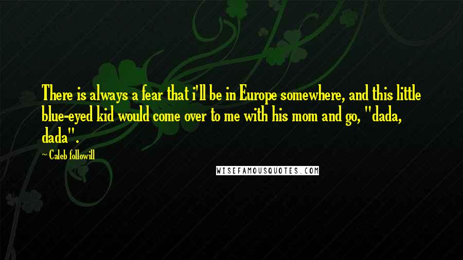 Caleb Followill quotes: There is always a fear that i'll be in Europe somewhere, and this little blue-eyed kid would come over to me with his mom and go, "dada, dada".