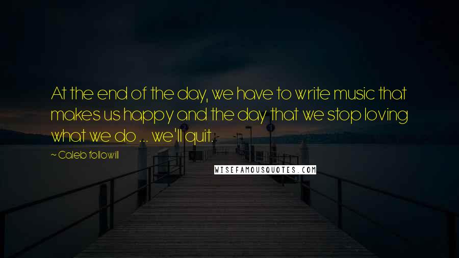 Caleb Followill quotes: At the end of the day, we have to write music that makes us happy and the day that we stop loving what we do ... we'll quit.