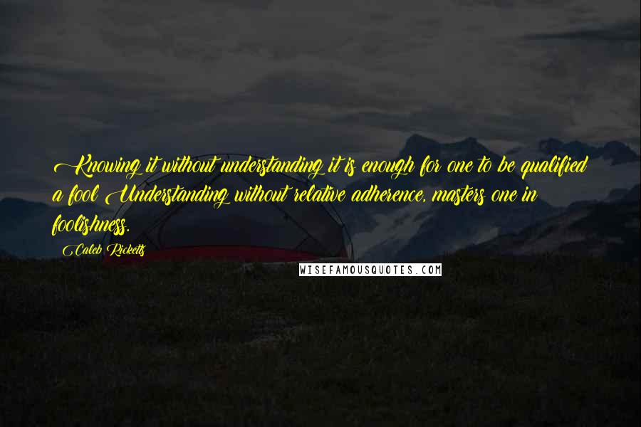 Caleb Ricketts quotes: Knowing it without understanding it is enough for one to be qualified a fool;Understanding without relative adherence, masters one in foolishness.