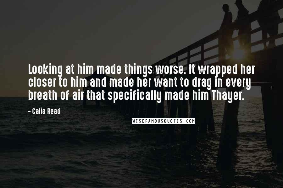 Calia Read quotes: Looking at him made things worse. It wrapped her closer to him and made her want to drag in every breath of air that specifically made him Thayer.