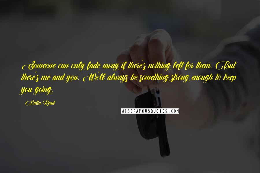 Calia Read quotes: Someone can only fade away if there's nothing left for them. But there's me and you. We'll always be something strong enough to keep you going.