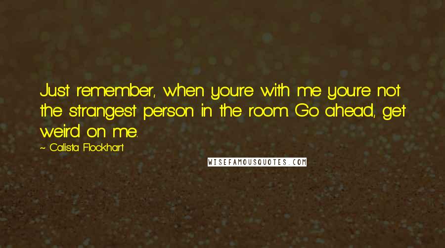 Calista Flockhart quotes: Just remember, when you're with me you're not the strangest person in the room. Go ahead, get weird on me. Calista Flockhart quotes: Just remember, when you're with me you're not the strangest person in the room. Go ahead, get weird on me.