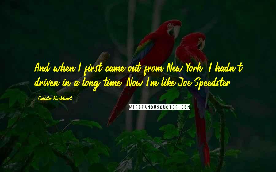Calista Flockhart quotes: And when I first came out from New York, I hadn't driven in a long time. Now I'm like Joe Speedster. Calista Flockhart quotes: And when I first came out from New York, I hadn't driven in a long time. Now I'm like Joe Speedster.