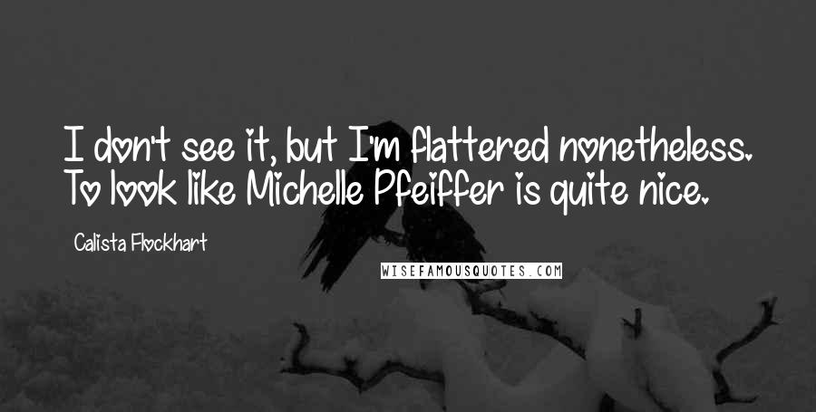 Calista Flockhart quotes: I don't see it, but I'm flattered nonetheless. To look like Michelle Pfeiffer is quite nice.