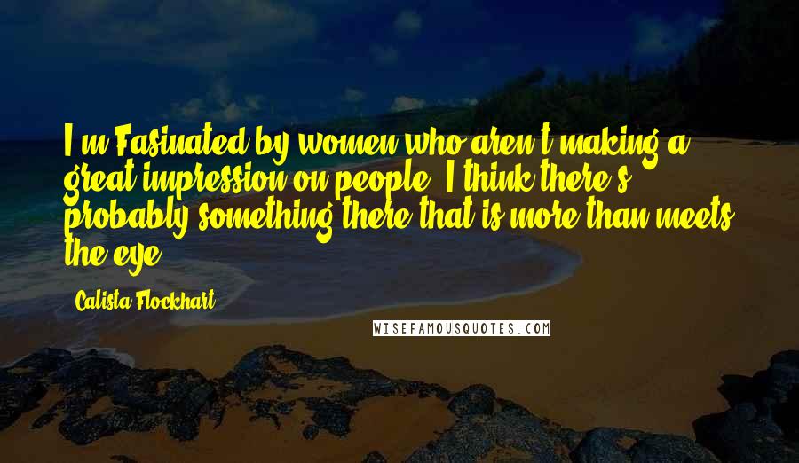 Calista Flockhart quotes: I'm Fasinated by women who aren't making a great impression on people. I think there's probably something there that is more than meets the eye.