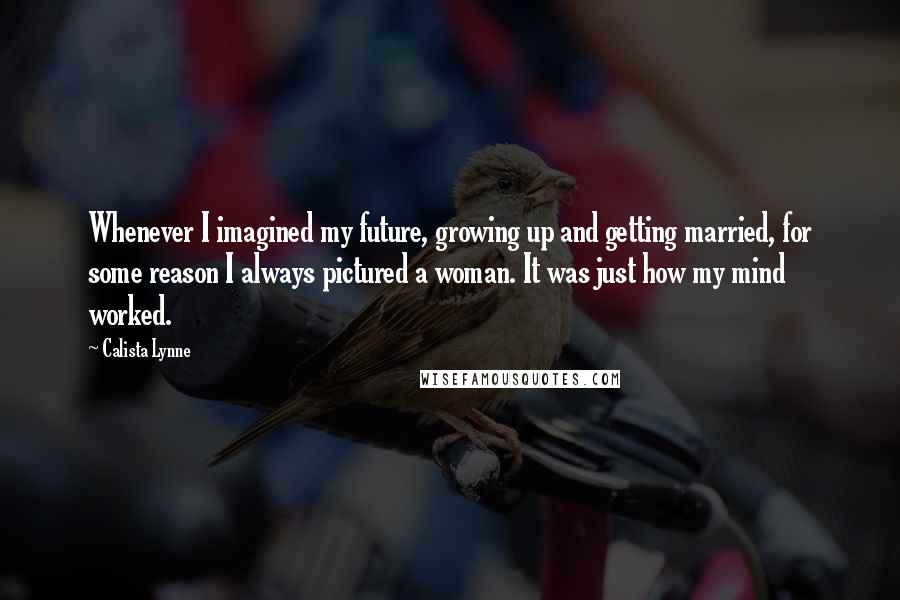 Calista Lynne quotes: Whenever I imagined my future, growing up and getting married, for some reason I always pictured a woman. It was just how my mind worked. Calista Lynne quotes: Whenever I imagined my future, growing up and getting married, for some reason I always pictured a woman. It was just how my mind worked.