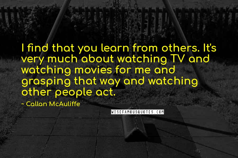 Callan McAuliffe quotes: I find that you learn from others. It's very much about watching TV and watching movies for me and grasping that way and watching other people act. Callan McAuliffe quotes: I find that you learn from others. It's very much about watching TV and watching movies for me and grasping that way and watching other people act.
