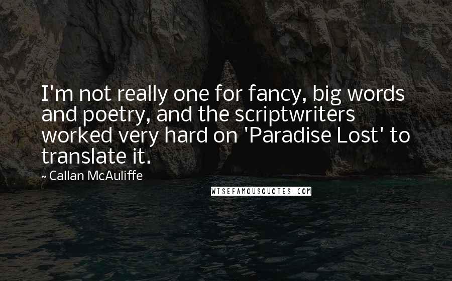 Callan McAuliffe quotes: I'm not really one for fancy, big words and poetry, and the scriptwriters worked very hard on 'Paradise Lost' to translate it. Callan McAuliffe quotes: I'm not really one for fancy, big words and poetry, and the scriptwriters worked very hard on 'Paradise Lost' to translate it.