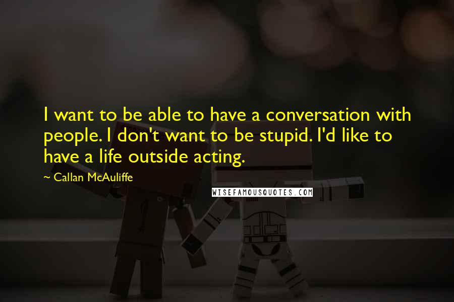 Callan McAuliffe quotes: I want to be able to have a conversation with people. I don't want to be stupid. I'd like to have a life outside acting. Callan McAuliffe quotes: I want to be able to have a conversation with people. I don't want to be stupid. I'd like to have a life outside acting.