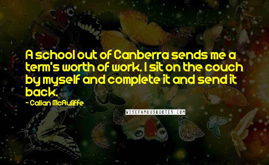 Callan McAuliffe quotes: A school out of Canberra sends me a term's worth of work. I sit on the couch by myself and complete it and send it back. Callan McAuliffe quotes: A school out of Canberra sends me a term's worth of work. I sit on the couch by myself and complete it and send it back.