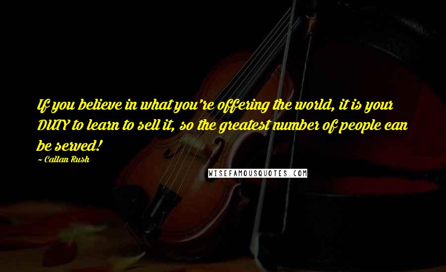 Callan Rush quotes: If you believe in what you're offering the world, it is your DUTY to learn to sell it, so the greatest number of people can be served!