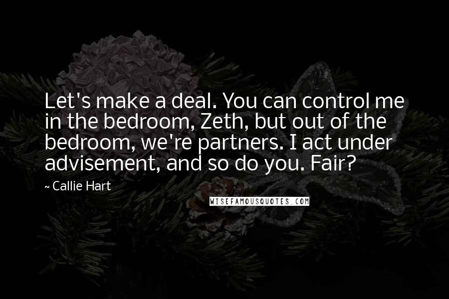 Callie Hart quotes: Let's make a deal. You can control me in the bedroom, Zeth, but out of the bedroom, we're partners. I act under advisement, and so do you. Fair? Callie Hart quotes: Let's make a deal. You can control me in the bedroom, Zeth, but out of the bedroom, we're partners. I act under advisement, and so do you. Fair?