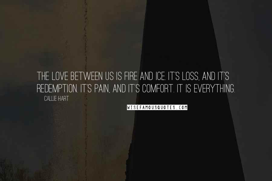 Callie Hart quotes: The love between us is fire and ice. It's loss, and it's redemption. It's pain, and it's comfort. It is everything. Callie Hart quotes: The love between us is fire and ice. It's loss, and it's redemption. It's pain, and it's comfort. It is everything.