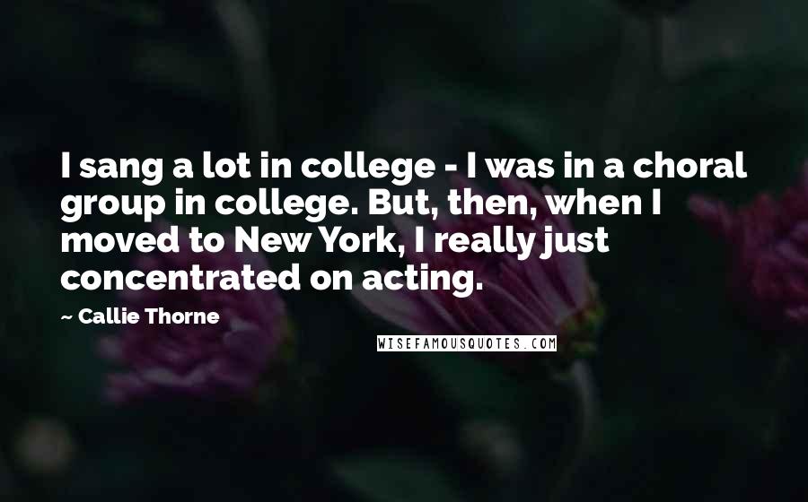 Callie Thorne quotes: I sang a lot in college - I was in a choral group in college. But, then, when I moved to New York, I really just concentrated on acting.