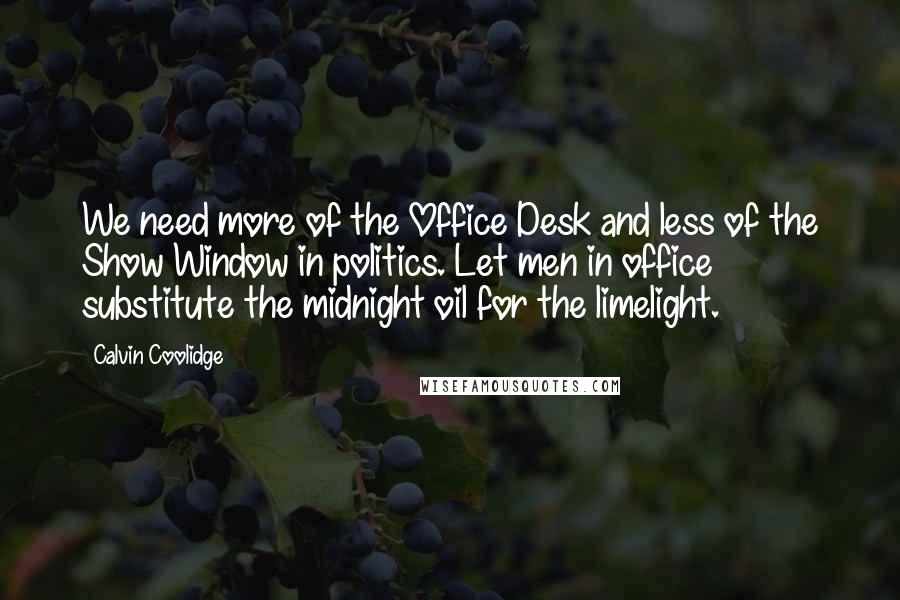 Calvin Coolidge quotes: We need more of the Office Desk and less of the Show Window in politics. Let men in office substitute the midnight oil for the limelight. Calvin Coolidge quotes: We need more of the Office Desk and less of the Show Window in politics. Let men in office substitute the midnight oil for the limelight.