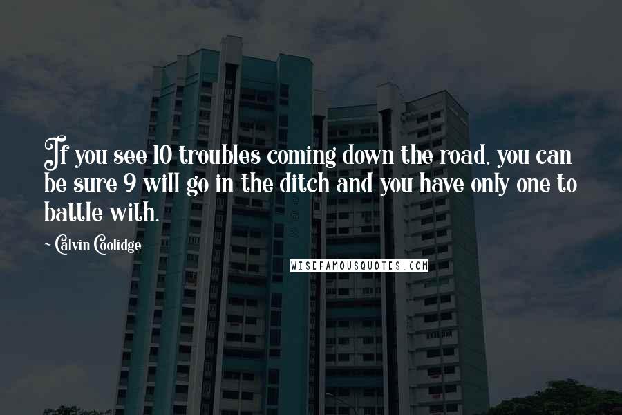 Calvin Coolidge quotes: If you see 10 troubles coming down the road, you can be sure 9 will go in the ditch and you have only one to battle with.