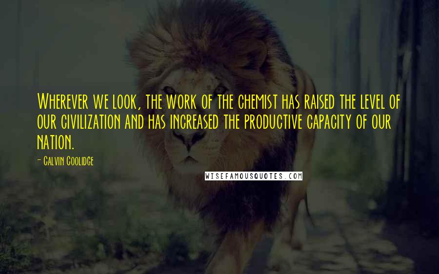 Calvin Coolidge quotes: Wherever we look, the work of the chemist has raised the level of our civilization and has increased the productive capacity of our nation. Calvin Coolidge quotes: Wherever we look, the work of the chemist has raised the level of our civilization and has increased the productive capacity of our nation.