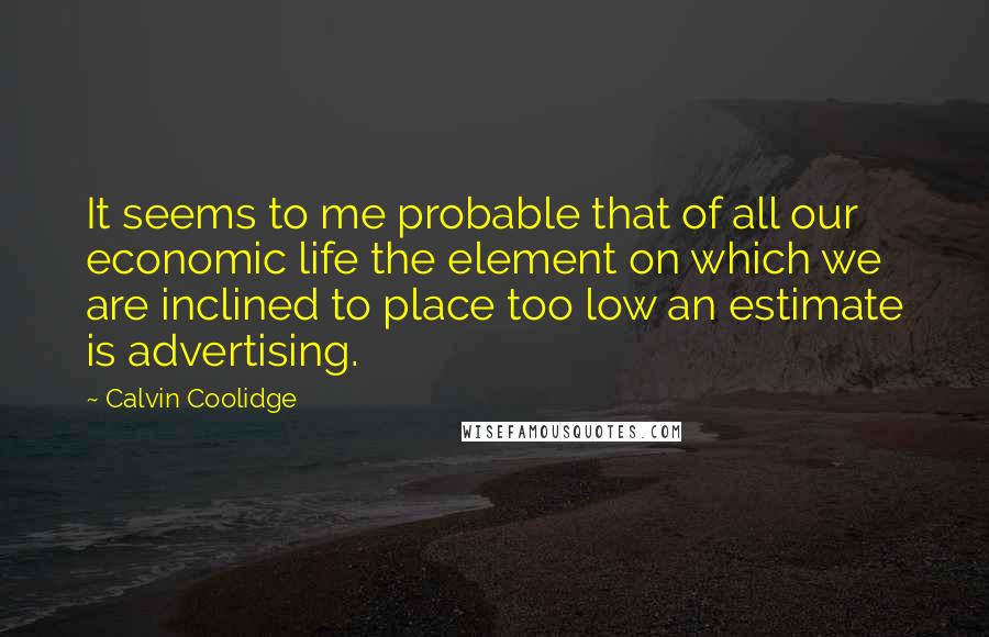 Calvin Coolidge quotes: It seems to me probable that of all our economic life the element on which we are inclined to place too low an estimate is advertising.