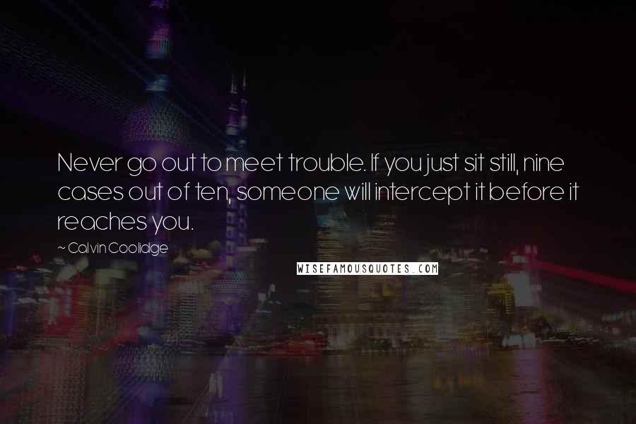 Calvin Coolidge quotes: Never go out to meet trouble. If you just sit still, nine cases out of ten, someone will intercept it before it reaches you. Calvin Coolidge quotes: Never go out to meet trouble. If you just sit still, nine cases out of ten, someone will intercept it before it reaches you.