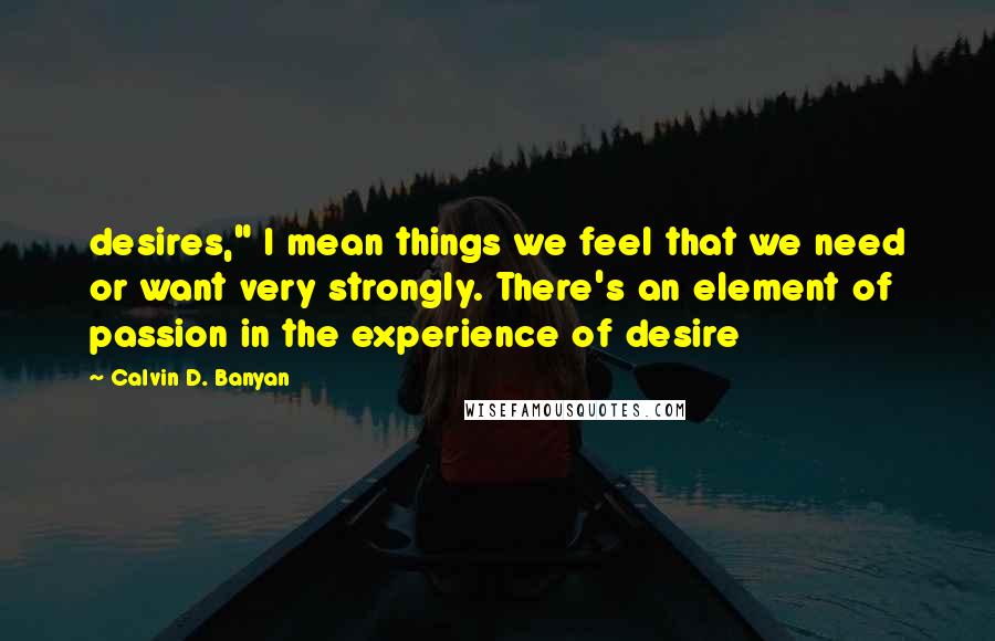 Calvin D. Banyan quotes: desires," I mean things we feel that we need or want very strongly. There's an element of passion in the experience of desire