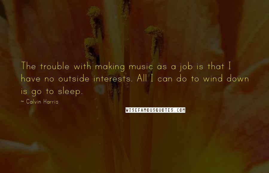 Calvin Harris quotes: The trouble with making music as a job is that I have no outside interests. All I can do to wind down is go to sleep.