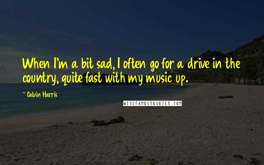 Calvin Harris quotes: When I'm a bit sad, I often go for a drive in the country, quite fast with my music up.