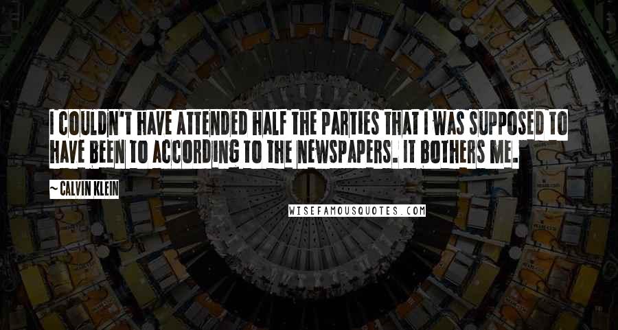 Calvin Klein quotes: I couldn't have attended half the parties that I was supposed to have been to according to the newspapers. It bothers me. Calvin Klein quotes: I couldn't have attended half the parties that I was supposed to have been to according to the newspapers. It bothers me.