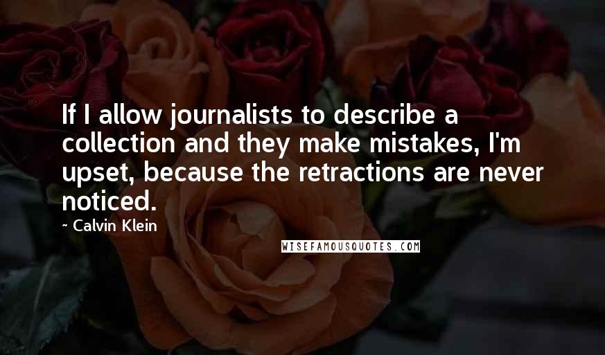 Calvin Klein quotes: If I allow journalists to describe a collection and they make mistakes, I'm upset, because the retractions are never noticed. Calvin Klein quotes: If I allow journalists to describe a collection and they make mistakes, I'm upset, because the retractions are never noticed.