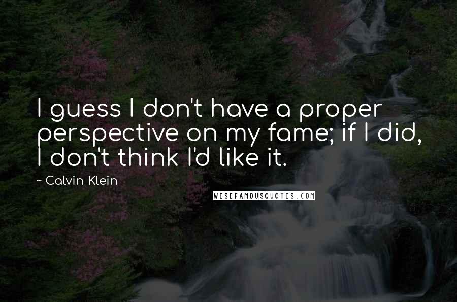 Calvin Klein quotes: I guess I don't have a proper perspective on my fame; if I did, I don't think I'd like it.