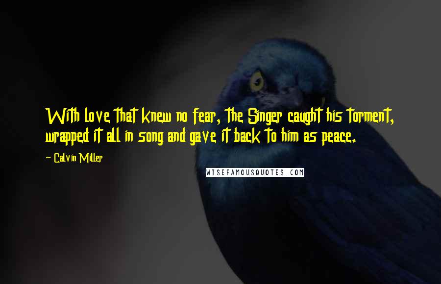 Calvin Miller quotes: With love that knew no fear, the Singer caught his torment, wrapped it all in song and gave it back to him as peace. Calvin Miller quotes: With love that knew no fear, the Singer caught his torment, wrapped it all in song and gave it back to him as peace.