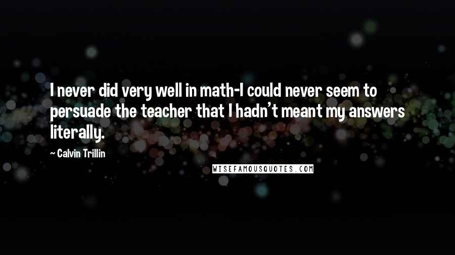 Calvin Trillin quotes: I never did very well in math-I could never seem to persuade the teacher that I hadn't meant my answers literally.