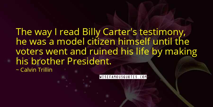 Calvin Trillin quotes: The way I read Billy Carter's testimony, he was a model citizen himself until the voters went and ruined his life by making his brother President.