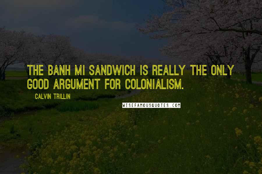 Calvin Trillin quotes: The Banh Mi sandwich is really the only good argument for colonialism.