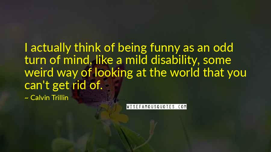 Calvin Trillin quotes: I actually think of being funny as an odd turn of mind, like a mild disability, some weird way of looking at the world that you can't get rid of.