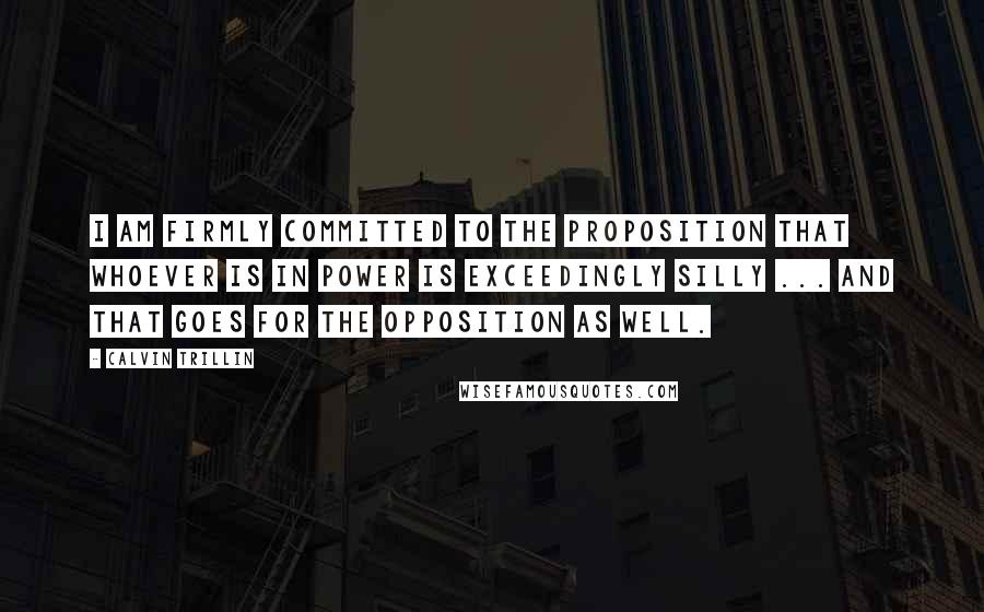 Calvin Trillin quotes: I am firmly committed to the proposition that whoever is in power is exceedingly silly ... And that goes for the opposition as well.