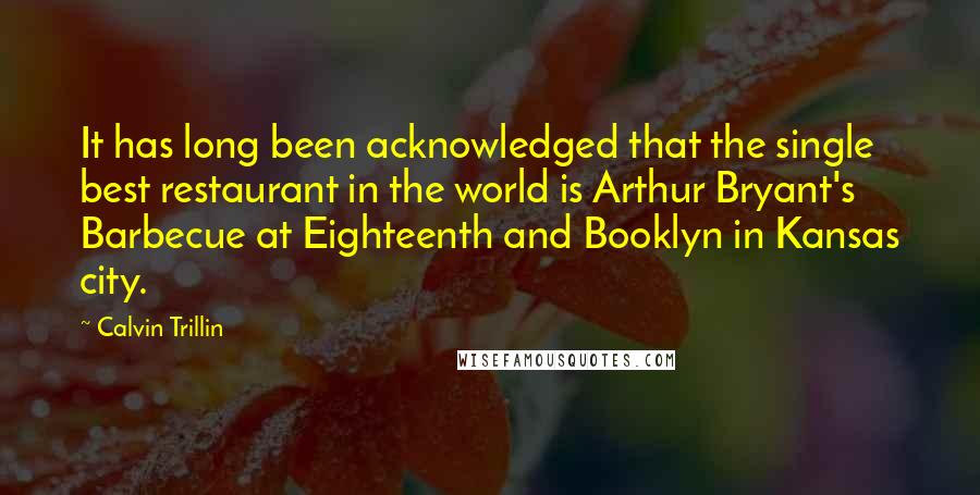 Calvin Trillin quotes: It has long been acknowledged that the single best restaurant in the world is Arthur Bryant's Barbecue at Eighteenth and Booklyn in Kansas city.