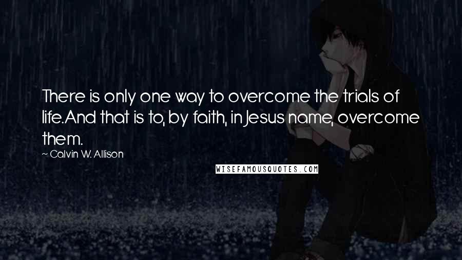 Calvin W. Allison quotes: There is only one way to overcome the trials of life.And that is to, by faith, in Jesus name, overcome them.