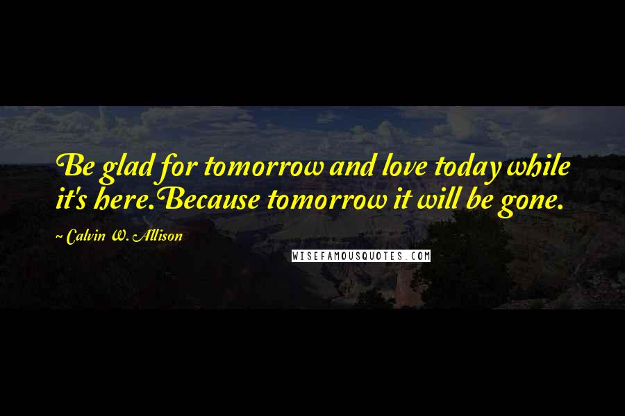 Calvin W. Allison quotes: Be glad for tomorrow and love today while it's here.Because tomorrow it will be gone.