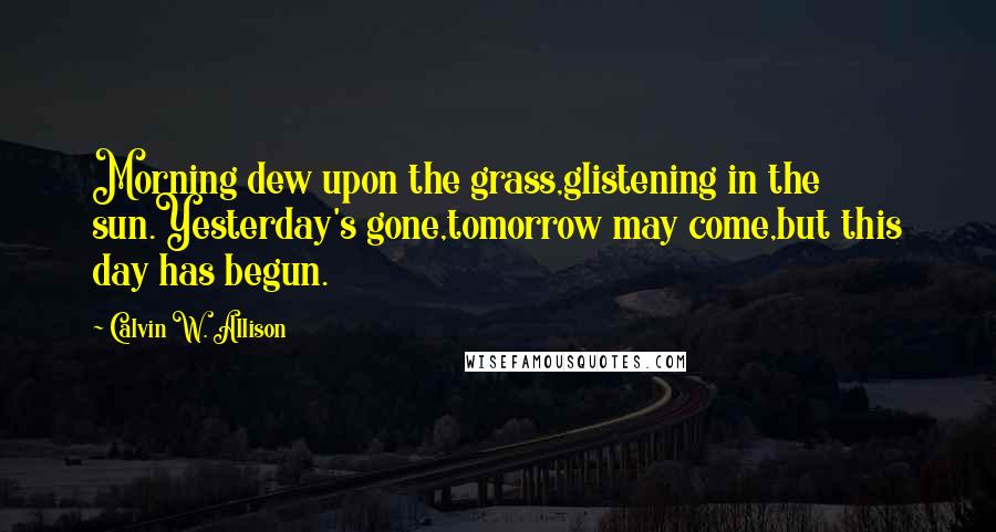 Calvin W. Allison quotes: Morning dew upon the grass,glistening in the sun.Yesterday's gone,tomorrow may come,but this day has begun.