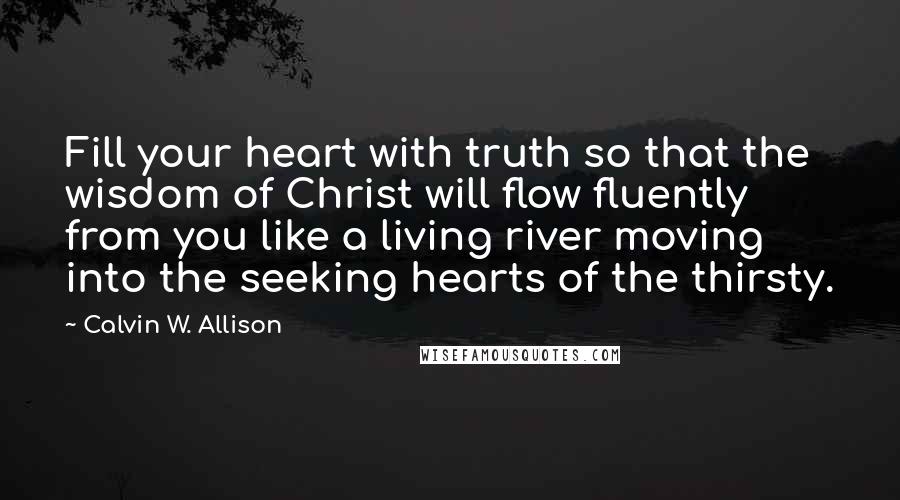 Calvin W. Allison quotes: Fill your heart with truth so that the wisdom of Christ will flow fluently from you like a living river moving into the seeking hearts of the thirsty.