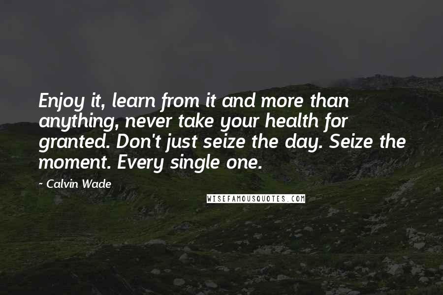 Calvin Wade quotes: Enjoy it, learn from it and more than anything, never take your health for granted. Don't just seize the day. Seize the moment. Every single one.