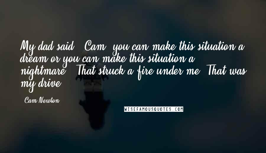 Cam Newton quotes: My dad said, 'Cam, you can make this situation a dream or you can make this situation a nightmare.' That struck a fire under me. That was my drive. Cam Newton quotes: My dad said, 'Cam, you can make this situation a dream or you can make this situation a nightmare.' That struck a fire under me. That was my drive.
