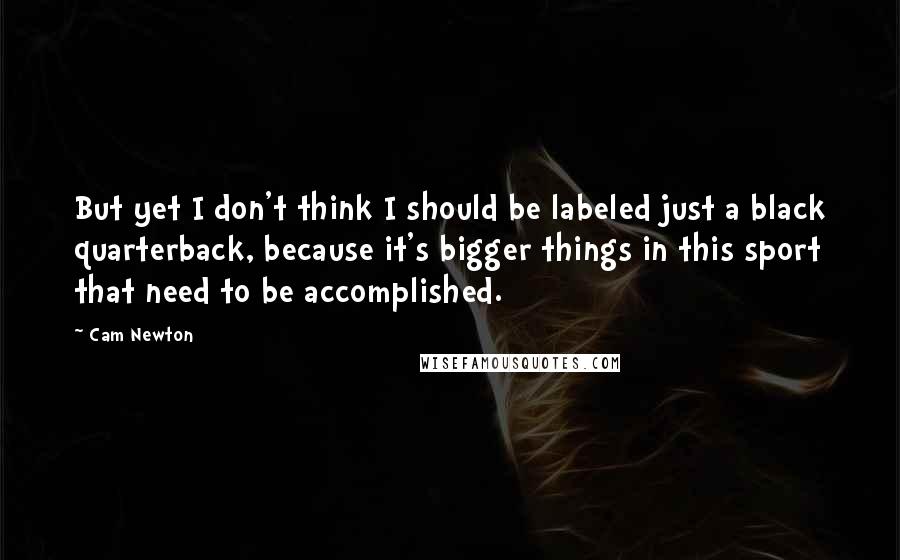 Cam Newton quotes: But yet I don't think I should be labeled just a black quarterback, because it's bigger things in this sport that need to be accomplished.