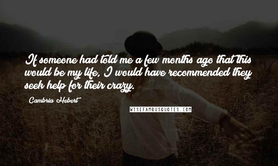 Cambria Hebert quotes: If someone had told me a few months ago that this would be my life, I would have recommended they seek help for their crazy.