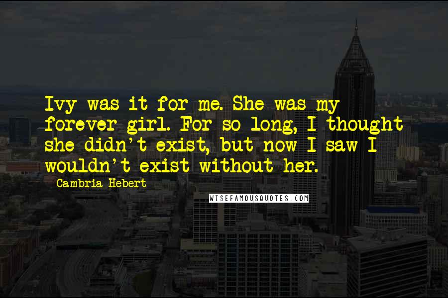 Cambria Hebert quotes: Ivy was it for me. She was my forever girl. For so long, I thought she didn't exist, but now I saw I wouldn't exist without her.