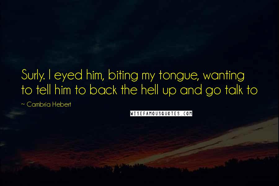 Cambria Hebert quotes: Surly. I eyed him, biting my tongue, wanting to tell him to back the hell up and go talk to