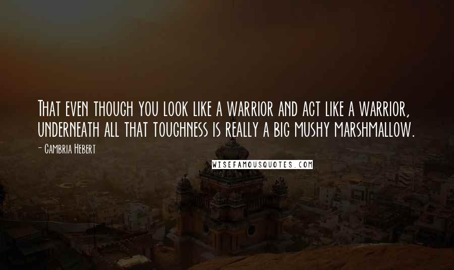 Cambria Hebert quotes: That even though you look like a warrior and act like a warrior, underneath all that toughness is really a big mushy marshmallow.