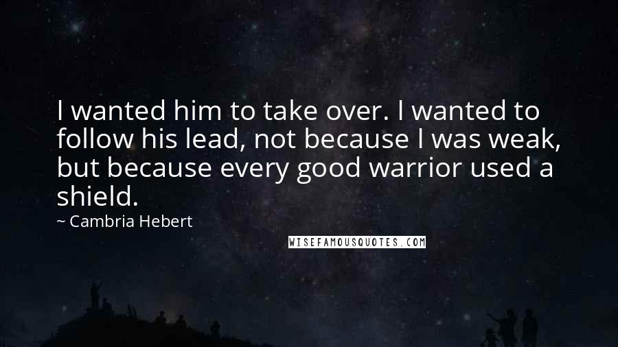 Cambria Hebert quotes: I wanted him to take over. I wanted to follow his lead, not because I was weak, but because every good warrior used a shield.